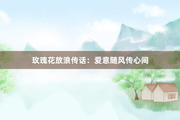 玫瑰花放浪传话：爱意随风传心间