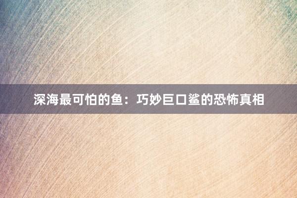 深海最可怕的鱼：巧妙巨口鲨的恐怖真相
