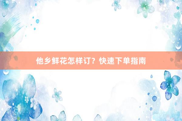 他乡鲜花怎样订？快速下单指南