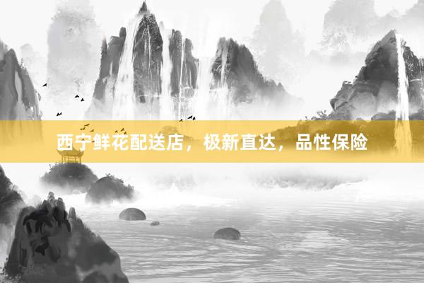 西宁鲜花配送店，极新直达，品性保险
